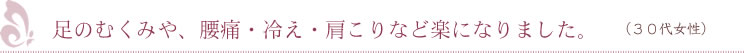 足のむくみや、腰痛・冷え・肩こりなど楽になりました。